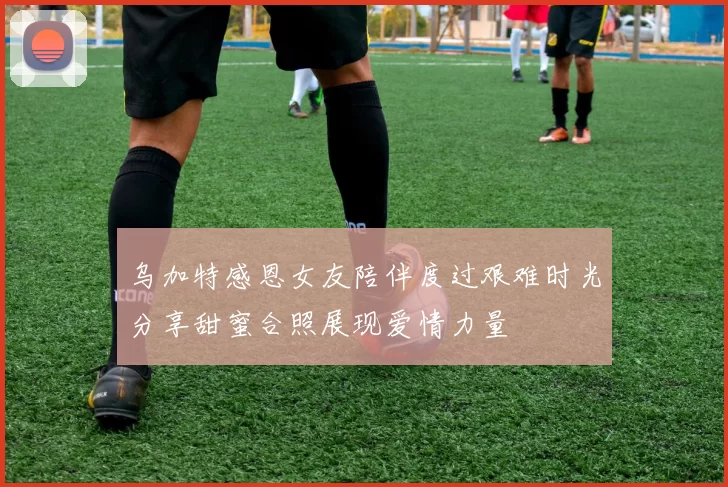 乌加特感恩女友陪伴度过艰难时光分享甜蜜合照展现爱情力量