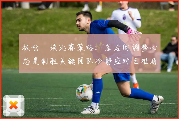 板仓滉谈比赛策略：落后时调整心态是制胜关键团队冷静应对困难局面