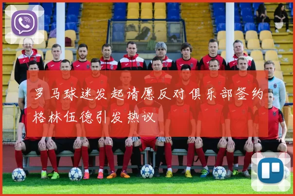 罗马球迷发起请愿反对俱乐部签约格林伍德引发热议