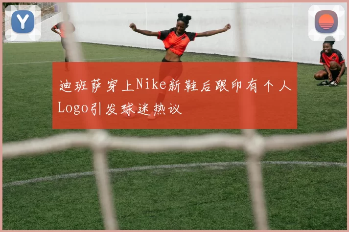 迪班萨穿上Nike新鞋后跟印有个人Logo引发球迷热议