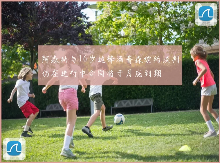 阿森纳与16岁边锋汤普森续约谈判仍在进行中合同将于月底到期