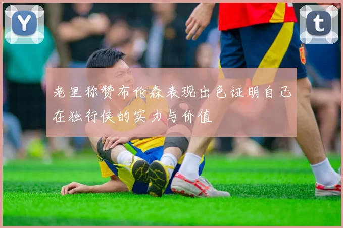 老里称赞布伦森表现出色证明自己在独行侠的实力与价值