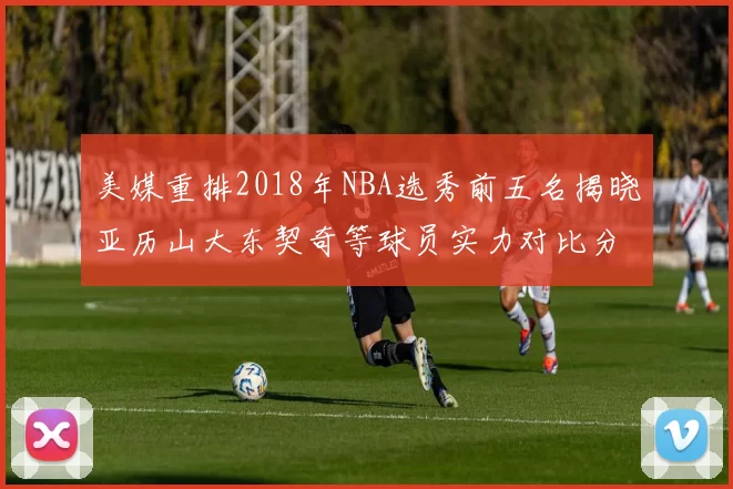美媒重排2018年NBA选秀前五名揭晓亚历山大东契奇等球员实力对比分析