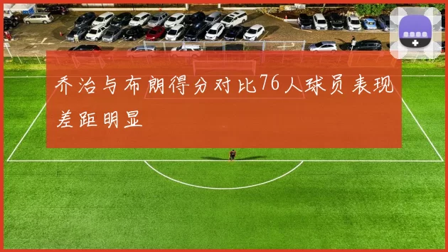 乔治与布朗得分对比76人球员表现差距明显
