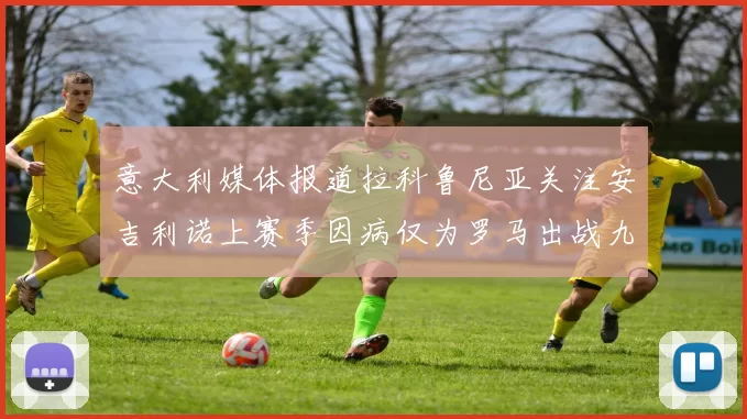 意大利媒体报道拉科鲁尼亚关注安吉利诺上赛季因病仅为罗马出战九场