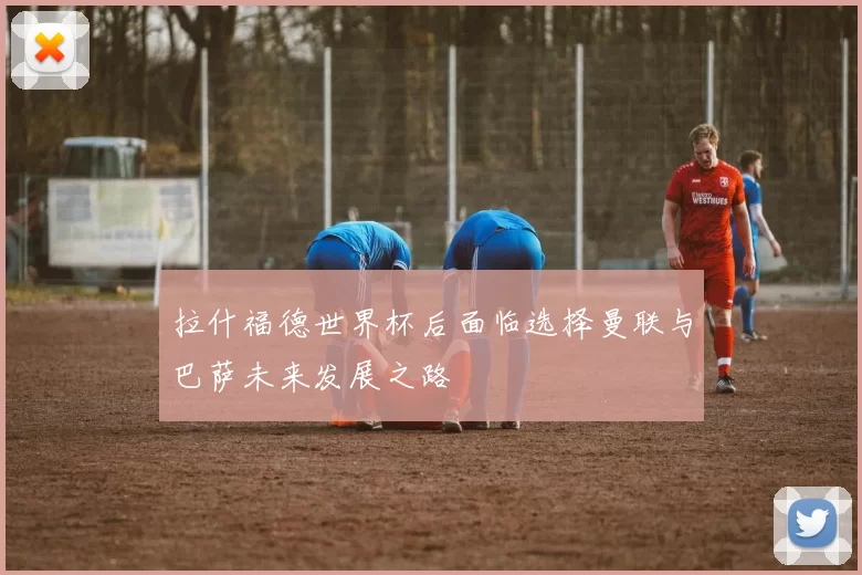 拉什福德世界杯后面临选择曼联与巴萨未来发展之路