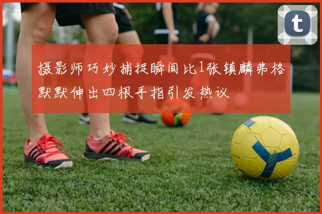 摄影师巧妙捕捉瞬间比1张镇麟弗格默默伸出四根手指引发热议