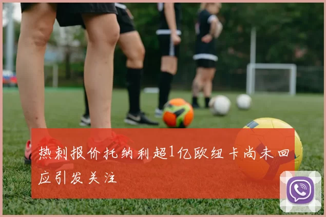 热刺报价托纳利超1亿欧纽卡尚未回应引发关注