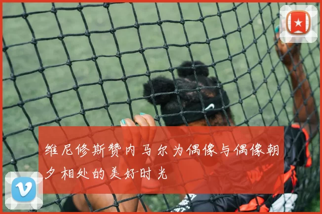 维尼修斯赞内马尔为偶像与偶像朝夕相处的美好时光