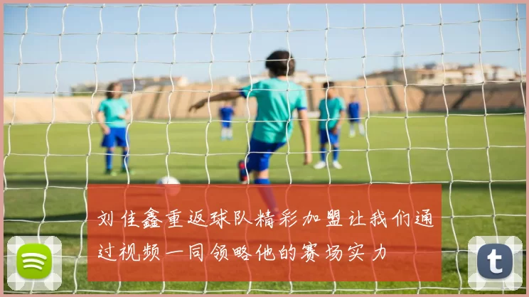 刘佳鑫重返球队精彩加盟让我们通过视频一同领略他的赛场实力