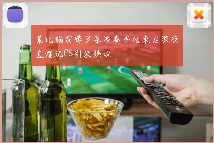 莱比锡前锋罗慕洛赛季结束后深夜直播玩CS引发热议