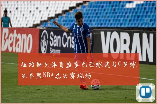 纽约街头体育盛宴巴西球迷与C罗球衣齐聚NBA总决赛现场