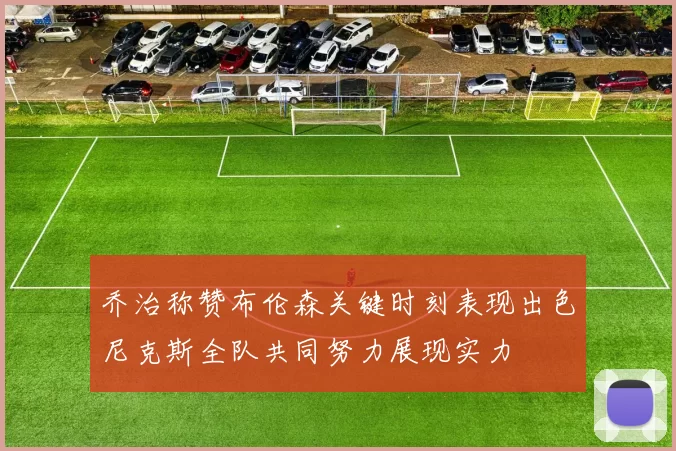 乔治称赞布伦森关键时刻表现出色尼克斯全队共同努力展现实力