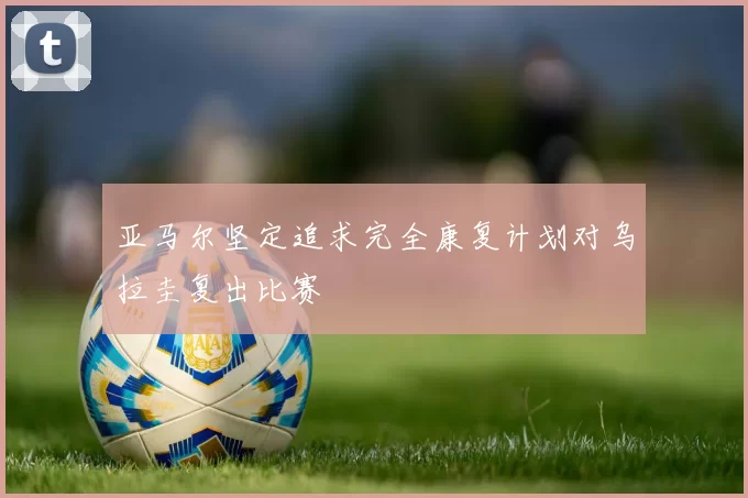 亚马尔坚定追求完全康复计划对乌拉圭复出比赛