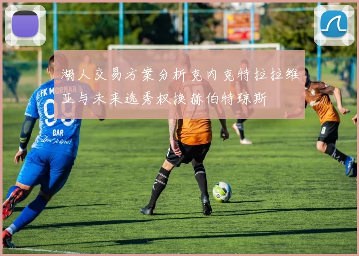 湖人交易方案分析克内克特拉拉维亚与未来选秀权换赫伯特琼斯