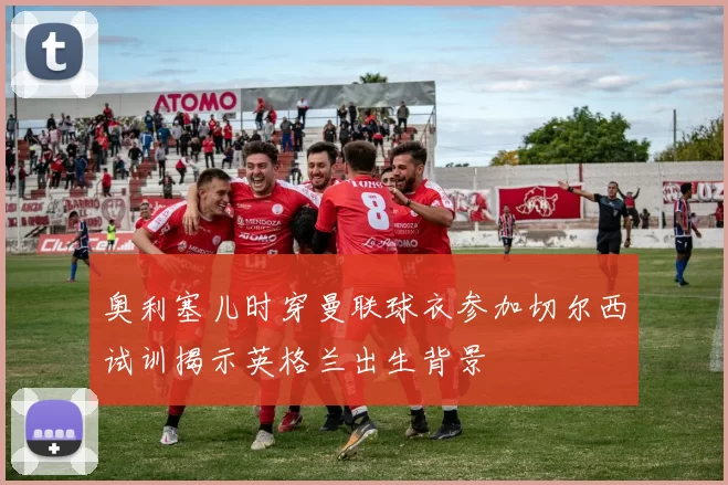 奥利塞儿时穿曼联球衣参加切尔西试训揭示英格兰出生背景